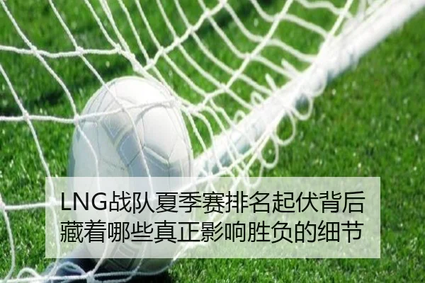 LNG战队夏季赛排名起伏背后 藏着哪些真正影响胜负的细节